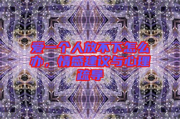 愛一個人放不下怎么辦，情感建議與心理疏導(dǎo)