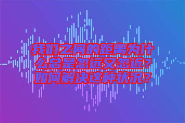 我們之間的距離為什么總是忽遠又忽近？如何解決這種狀況？