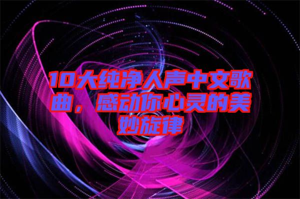 10大純凈人聲中文歌曲，感動你心靈的美妙旋律
