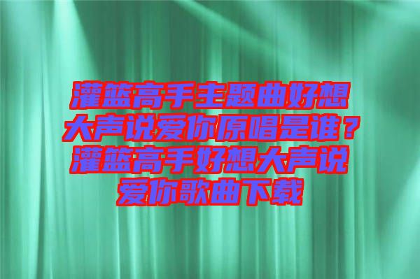 灌籃高手主題曲好想大聲說愛你原唱是誰？灌籃高手好想大聲說愛你歌曲下載
