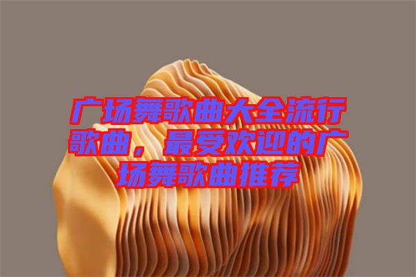 廣場舞歌曲大全流行歌曲，最受歡迎的廣場舞歌曲推薦