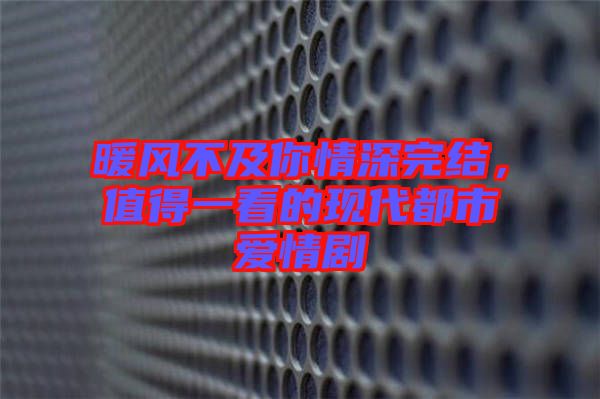 暖風不及你情深完結，值得一看的現代都市愛情劇