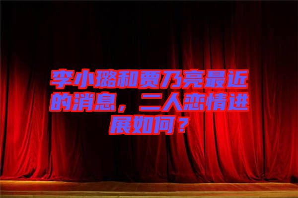 李小璐和賈乃亮最近的消息，二人戀情進展如何？
