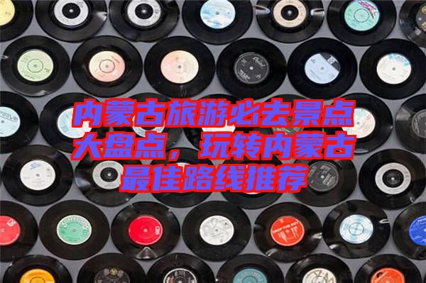 內蒙古旅游必去景點大盤點，玩轉內蒙古最佳路線推薦