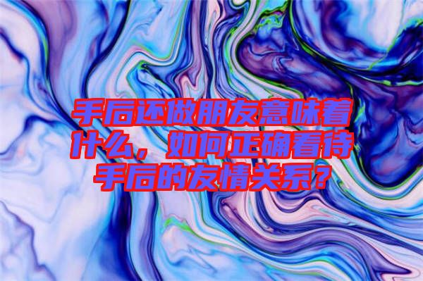 手后還做朋友意味著什么，如何正確看待手后的友情關系？