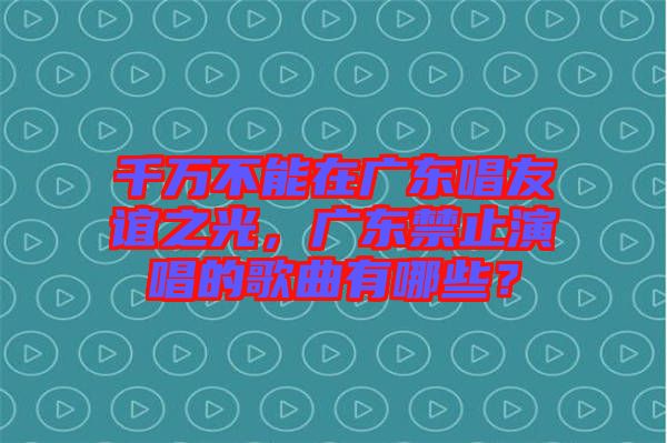 千萬不能在廣東唱友誼之光，廣東禁止演唱的歌曲有哪些？