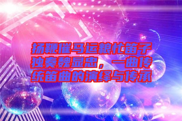 揚鞭催馬運糧忙笛子獨奏魏顯忠，一曲傳統笛曲的演繹與傳承