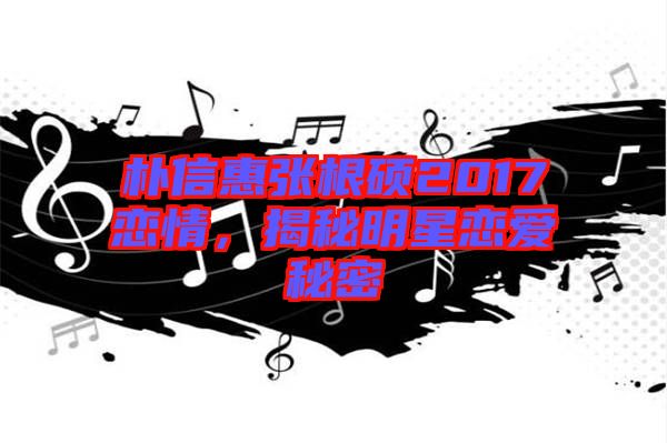 樸信惠張根碩2017戀情，揭秘明星戀愛秘密