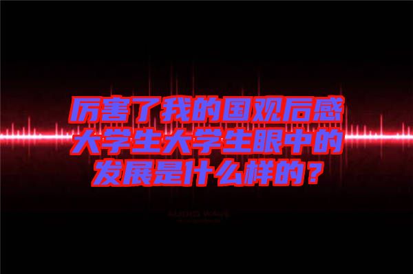 厲害了我的國觀后感大學生大學生眼中的發展是什么樣的？