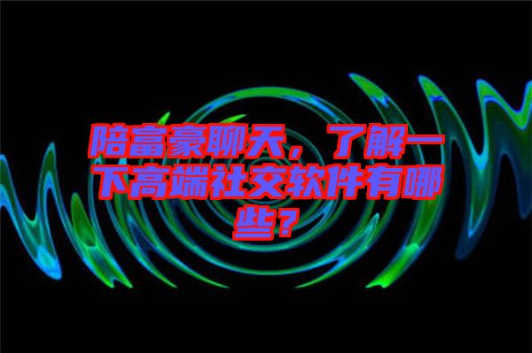 陪富豪聊天，了解一下高端社交軟件有哪些？