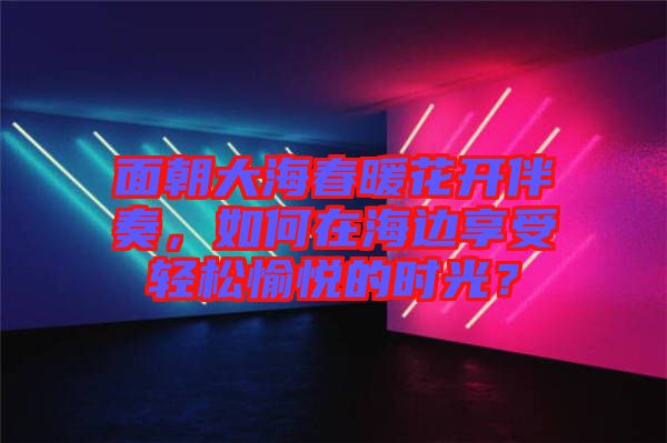 面朝大海春暖花開伴奏，如何在海邊享受輕松愉悅的時光？