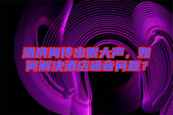 酒房間傳出很大聲，如何解決酒店噪音問題？