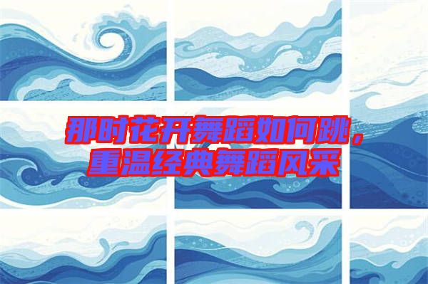 那時(shí)花開(kāi)舞蹈如何跳，重溫經(jīng)典舞蹈風(fēng)采