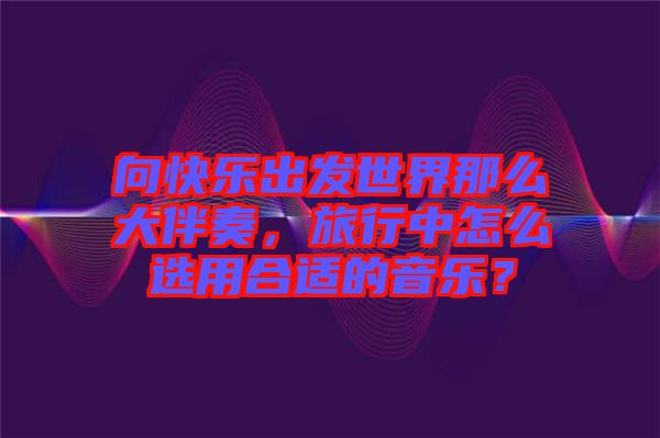 向快樂出發世界那么大伴奏，旅行中怎么選用合適的音樂？