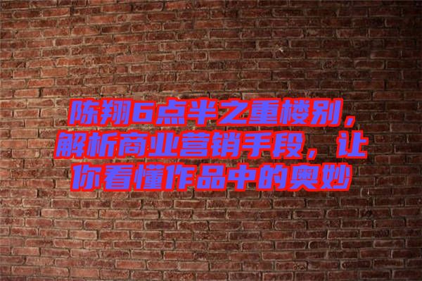陳翔6點半之重樓別，解析商業營銷手段，讓你看懂作品中的奧妙