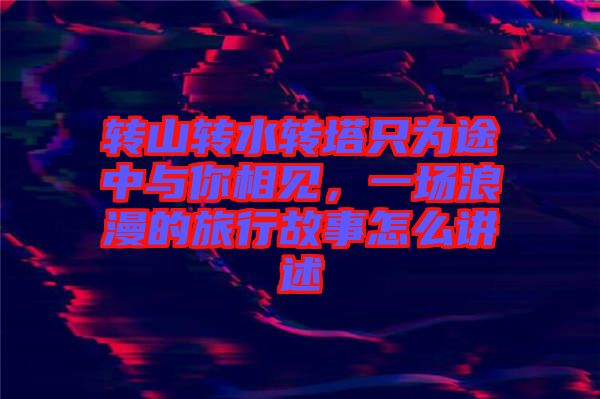 轉(zhuǎn)山轉(zhuǎn)水轉(zhuǎn)塔只為途中與你相見，一場浪漫的旅行故事怎么講述