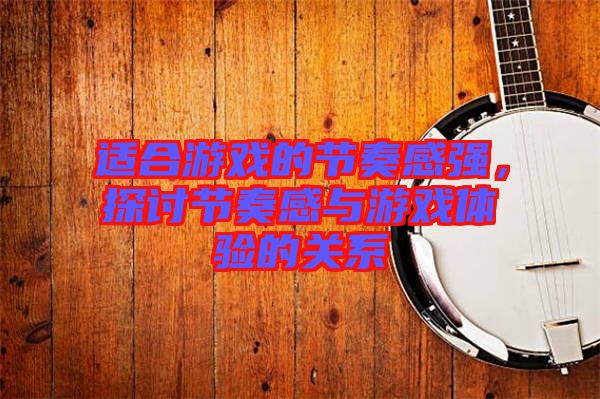 適合游戲的節奏感強，探討節奏感與游戲體驗的關系