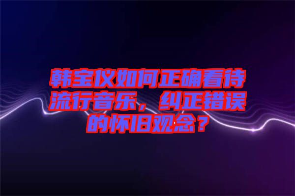 韓寶儀如何正確看待流行音樂，糾正錯(cuò)誤的懷舊觀念？