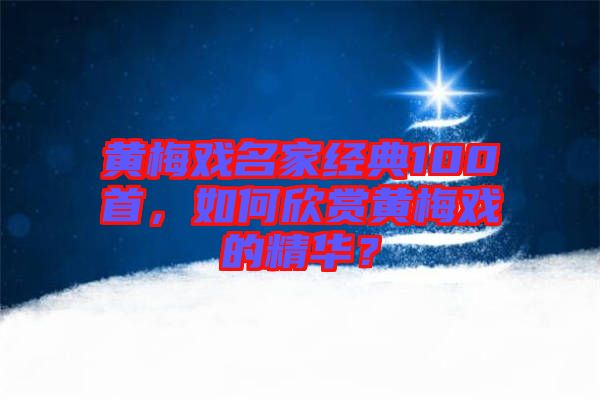 黃梅戲名家經典100首，如何欣賞黃梅戲的精華？
