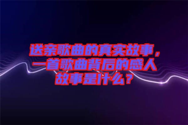 送親歌曲的真實故事，一首歌曲背后的感人故事是什么？