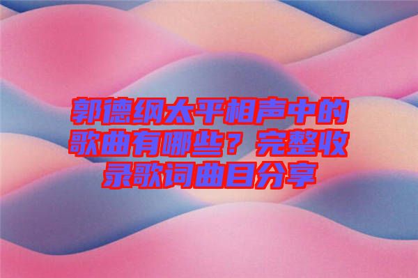 郭德綱太平相聲中的歌曲有哪些？完整收錄歌詞曲目分享