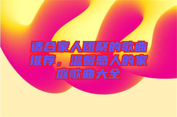 適合家人團聚的歌曲推薦，溫馨感人的家庭歌曲大全