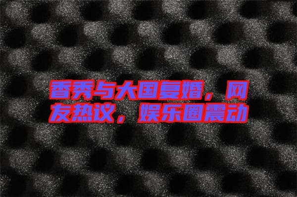香秀與大國復(fù)婚，網(wǎng)友熱議，娛樂圈震動